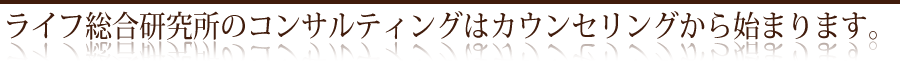 ライフ総合研究所のコンサルティングはカウンセリングから始まります